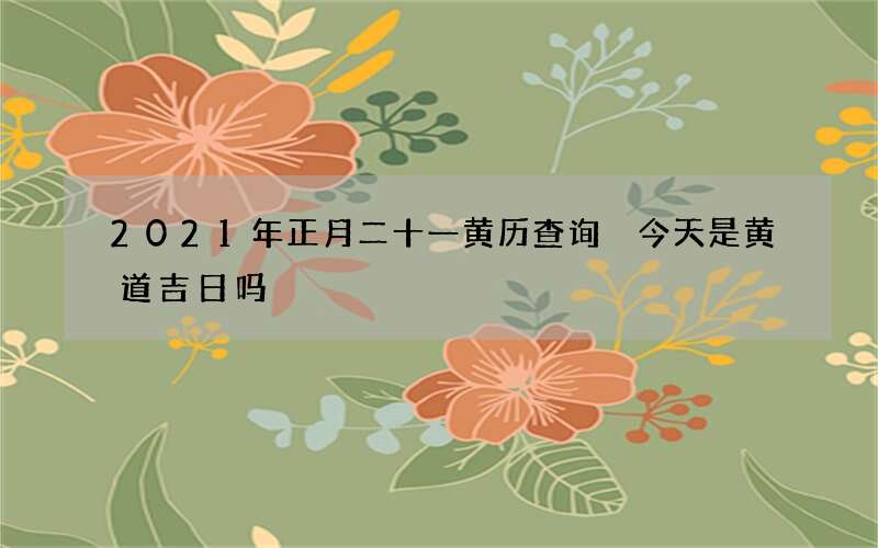 2021年正月二十一黄历查询 今天是黄道吉日吗